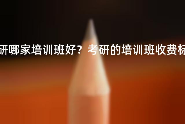 考研哪家培训班好？考研的培训班收费标准
